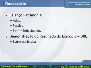 Escola de Ciências Sociais Aplicadas
Curso: Ciências Contábeis
Teoria da ContabilidadeTeoria da Contabilidade Expositor: Prof. Rafael Medeiros
7. Balanço Patrimonial
– Ativo.
– Passivo.
– Patrimônio Liquido.
8. Demonstração do Resultado do Exercício – DRE
– Estrutura básica
 