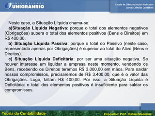 Escola de Ciências Sociais Aplicadas
Curso: Ciências Contábeis
Teoria da ContabilidadeTeoria da Contabilidade Expositor: Prof. Rafael Medeiros
Neste caso, a Situação Líquida chama-se:
a)Situação Líquida Negativa: porque o total dos elementos negativos
(Obrigações) supera o total dos elementos positivos (Bens e Direitos) em
R$ 400,00.
b) Situação Líquida Passiva: porque o total do Passivo (neste caso,
representado apenas por Obrigações) é superior ao total do Ativo (Bens e
Direitos).
c) Situação Líquida Deficitária: por ser uma situação negativa. Se
houver interesse em liquidar a empresa neste momento, vendendo os
Bens, recebendo os Direitos teremos R$ 3.000,00 em mãos. Para saldar
nossos compromissos, precisaremos de R$ 3.400,00, que é o valor das
Obrigações. Logo, faltam R$ 400,00. Por isso, a Situação Líquida é
Deficitária: o total dos elementos positivos é insuficiente para saldar os
compromissos.
 