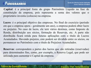 Escola de Ciências Sociais Aplicadas
Curso: Ciências Contábeis
Teoria da ContabilidadeTeoria da Contabilidade Expositor: Prof. Rafael Medeiros
Capital: é a principal fonte do grupo Patrimônio Líquido na fase de
constituição da empresa, pois representa a soma dos valores que o
proprietário investiu (colocou) na empresa.
Lucro: é o principal objetivo das empresas. No final do exercício (período
em que a empresa opera - geralmente um ano), a empresa poderá obter lucro
ou prejuízo. No caso de lucro, ele terá vários destinos, como Imposto de
Renda, distribuição aos sócios, formação de Reservas, etc. A parte não
distribuída ficará retida para futuras aplicações com o título de Lucros
Acumulados. Havendo prejuízo, este poderá ser dividido entre os sócios, ou
permanecer no Patrimônio com o título de Prejuízos Acumulados.
Reservas: correspondem a partes dos lucros que são retiradas (reservadas)
para determinados fins, como, por exemplo, a Reserva Legal, que pode ser
utilizada para aumentar o Capital da empresa.
 