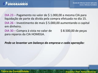 Escola de Ciências Sociais Aplicadas
Curso: Ciências Contábeis
Teoria da ContabilidadeTeoria da Contabilidade Expositor: Prof. Rafael Medeiros
DIA 23 – Pagamento no valor de $ 1.000,00 a mesma CIA para
liquidação de parte da dívida pela compra efetuada no dia 15.
DIA 26 – Investimento de mais $ 5.000,00 aumentando o capital
em dinheiro.
DIA 30 – Compra à vista no valor de $ 8.500,00 de peças
para reparos da CIA HOMEGA.
Pede-se levantar um balanço da empresa e cada operação:
 