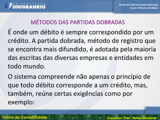 Escola de Ciências Sociais Aplicadas
Curso: Ciências Contábeis
Teoria da ContabilidadeTeoria da Contabilidade Expositor: Prof. Rafael Medeiros
MÉTODOS DAS PARTIDAS DOBRADAS
É onde um débito é sempre correspondido por um
crédito. A partida dobrada, método de registro que
se encontra mais difundido, é adotada pela maioria
das escritas das diversas empresas e entidades em
todo mundo.
O sistema compreende não apenas o princípio de
que todo débito corresponde a um crédito, mas,
também, reúne certas exigências como por
exemplo:
 