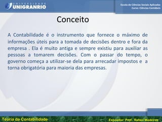 Escola de Ciências Sociais Aplicadas
Curso: Ciências Contábeis
Teoria da ContabilidadeTeoria da Contabilidade Expositor: Prof. Rafael Medeiros
Conceito
A Contabilidade é o instrumento que fornece o máximo de
informações úteis para a tomada de decisões dentro e fora da
empresa . Ela é muito antiga e sempre existiu para auxiliar as
pessoas a tomarem decisões. Com o passar do tempo, o
governo começa a utilizar-se dela para arrecadar impostos e a
torna obrigatória para maioria das empresas.
 