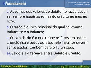 Escola de Ciências Sociais Aplicadas
Curso: Ciências Contábeis
Teoria da ContabilidadeTeoria da Contabilidade Expositor: Prof. Rafael Medeiros
7. As somas dos valores do débito no razão devem
ser sempre iguais as somas do crédito no mesmo
livro;
8. O razão é o livro principal do qual se levanta
Balancete e o Balanço;
9. O livro diário é o que reúne os fatos em ordem
cronológica e todos os fatos nele inscritos devem
ser passados, também para o livro razão;
10. Saldo é a diferença entre Débito e Crédito.
 