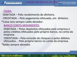 Escola de Ciências Sociais Aplicadas
Curso: Ciências Contábeis
Teoria da ContabilidadeTeoria da Contabilidade Expositor: Prof. Rafael Medeiros
FUNÇÃO DAS CONTAS DO ATIVO
CAIXA:
DEBITADA – Pelo recebimento do dinheiro.
CREDITADA – Pelo pagamento efetuado, em dinheiro.
*Caixa tem sempre saldo devedor.
BANCO CONTA MOVIMENTO:
DEBITADA – Pelos depósitos efetuados pela empresa e
pelos créditos efetuados pelo próprio banco, na conta da
empresa.
CREDITADA – Pela emissão de cheques e pelos débitos
efetuados... Pelo próprio banco na conta da empresa.
*Saldo sempre devedor.
 