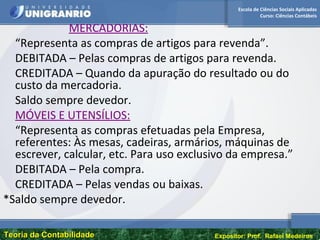 Escola de Ciências Sociais Aplicadas
Curso: Ciências Contábeis
Teoria da ContabilidadeTeoria da Contabilidade Expositor: Prof. Rafael Medeiros
MERCADORIAS:
“Representa as compras de artigos para revenda”.
DEBITADA – Pelas compras de artigos para revenda.
CREDITADA – Quando da apuração do resultado ou do
custo da mercadoria.
Saldo sempre devedor.
MÓVEIS E UTENSÍLIOS:
“Representa as compras efetuadas pela Empresa,
referentes: Às mesas, cadeiras, armários, máquinas de
escrever, calcular, etc. Para uso exclusivo da empresa.”
DEBITADA – Pela compra.
CREDITADA – Pelas vendas ou baixas.
*Saldo sempre devedor.
 