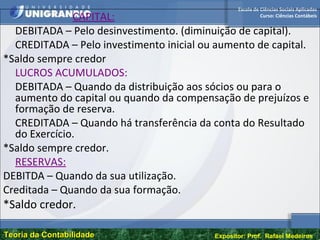 Escola de Ciências Sociais Aplicadas
Curso: Ciências Contábeis
Teoria da ContabilidadeTeoria da Contabilidade Expositor: Prof. Rafael Medeiros
CAPITAL:
DEBITADA – Pelo desinvestimento. (diminuição de capital).
CREDITADA – Pelo investimento inicial ou aumento de capital.
*Saldo sempre credor
LUCROS ACUMULADOS:
DEBITADA – Quando da distribuição aos sócios ou para o
aumento do capital ou quando da compensação de prejuízos e
formação de reserva.
CREDITADA – Quando há transferência da conta do Resultado
do Exercício.
*Saldo sempre credor.
RESERVAS:
DEBITDA – Quando da sua utilização.
Creditada – Quando da sua formação.
*Saldo credor.
 