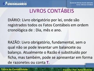 Escola de Ciências Sociais Aplicadas
Curso: Ciências Contábeis
Teoria da ContabilidadeTeoria da Contabilidade Expositor: Prof. Rafael Medeiros
LIVROS CONTÁBEIS
DIÁRIO: Livro obrigatório por lei, onde são
registrados todos os Fatos Contábeis em ordem
cronológica de : Dia, mês e ano.
RAZÃO: Livro obrigatório, fundamental, sem o
qual não se pode levantar um balancete ou
balanço. Atualmente o Razão é substituído por
ficha, mas também, pode se apresentar em forma
de razonetes ou conta T.
 