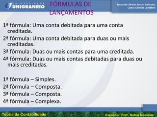 Escola de Ciências Sociais Aplicadas
Curso: Ciências Contábeis
Teoria da ContabilidadeTeoria da Contabilidade Expositor: Prof. Rafael Medeiros
FÓRMULAS DE
LANÇAMENTOS
1ª fórmula: Uma conta debitada para uma conta
creditada.
2ª fórmula: Uma conta debitada para duas ou mais
creditadas.
3ª fórmula: Duas ou mais contas para uma creditada.
4ª fórmula: Duas ou mais contas debitadas para duas ou
mais creditadas.
1ª fórmula – Simples.
2ª fórmula – Composta.
3ª fórmula – Composta.
4ª fórmula – Complexa.
 
