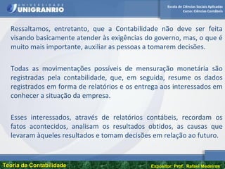 Escola de Ciências Sociais Aplicadas
Curso: Ciências Contábeis
Teoria da ContabilidadeTeoria da Contabilidade Expositor: Prof. Rafael Medeiros
Ressaltamos, entretanto, que a Contabilidade não deve ser feita
visando basicamente atender às exigências do governo, mas, o que é
muito mais importante, auxiliar as pessoas a tomarem decisões.
Todas as movimentações possíveis de mensuração monetária são
registradas pela contabilidade, que, em seguida, resume os dados
registrados em forma de relatórios e os entrega aos interessados em
conhecer a situação da empresa.
Esses interessados, através de relatórios contábeis, recordam os
fatos acontecidos, analisam os resultados obtidos, as causas que
levaram àqueles resultados e tomam decisões em relação ao futuro.
 