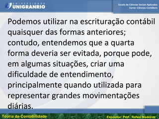Escola de Ciências Sociais Aplicadas
Curso: Ciências Contábeis
Teoria da ContabilidadeTeoria da Contabilidade Expositor: Prof. Rafael Medeiros
Podemos utilizar na escrituração contábil
quaisquer das formas anteriores;
contudo, entendemos que a quarta
forma deveria ser evitada, porque pode,
em algumas situações, criar uma
dificuldade de entendimento,
principalmente quando utilizada para
representar grandes movimentações
diárias.
 