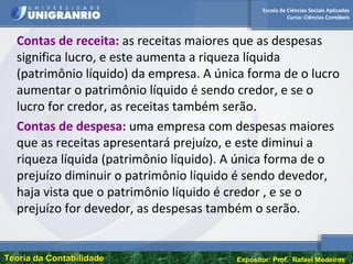 Escola de Ciências Sociais Aplicadas
Curso: Ciências Contábeis
Teoria da ContabilidadeTeoria da Contabilidade Expositor: Prof. Rafael Medeiros
Contas de receita: as receitas maiores que as despesas
significa lucro, e este aumenta a riqueza líquida
(patrimônio líquido) da empresa. A única forma de o lucro
aumentar o patrimônio líquido é sendo credor, e se o
lucro for credor, as receitas também serão.
Contas de despesa: uma empresa com despesas maiores
que as receitas apresentará prejuízo, e este diminui a
riqueza líquida (patrimônio líquido). A única forma de o
prejuízo diminuir o patrimônio líquido é sendo devedor,
haja vista que o patrimônio líquido é credor , e se o
prejuízo for devedor, as despesas também o serão.
 
