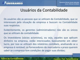 Escola de Ciências Sociais Aplicadas
Curso: Ciências Contábeis
Teoria da ContabilidadeTeoria da Contabilidade Expositor: Prof. Rafael Medeiros
Usuários da Contabilidade
Os usuários são as pessoas que se utilizam da Contabilidade, que se
interessam pela situação da empresa e buscam na Contabilidade
suas respostas.
Evidentemente, os gerentes (administradores) não são os únicos
que se utilizam da contabilidade.
Os investidores (sócios acionistas), ou seja, aqueles que aplicam
dinheiro na empresa, estão interessados basicamente em obter
lucro, por isso se utilizam dos relatórios contábeis, analisando se a
empresa é rentável; os fornecedores de mercadoria a prazo querem
saber se a empresa tem condições de pagar suas dívidas;
 