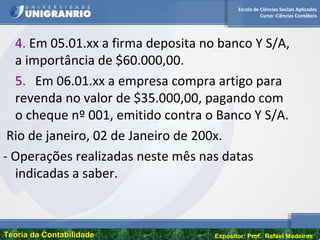 Escola de Ciências Sociais Aplicadas
Curso: Ciências Contábeis
Teoria da ContabilidadeTeoria da Contabilidade Expositor: Prof. Rafael Medeiros
4. Em 05.01.xx a firma deposita no banco Y S/A,
a importância de $60.000,00.
5. Em 06.01.xx a empresa compra artigo para
revenda no valor de $35.000,00, pagando com
o cheque nº 001, emitido contra o Banco Y S/A.
Rio de janeiro, 02 de Janeiro de 200x.
- Operações realizadas neste mês nas datas
indicadas a saber.
 