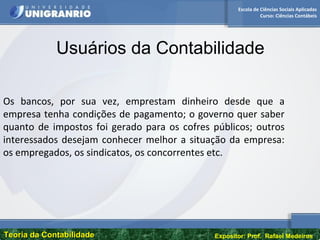 Escola de Ciências Sociais Aplicadas
Curso: Ciências Contábeis
Teoria da ContabilidadeTeoria da Contabilidade Expositor: Prof. Rafael Medeiros
Os bancos, por sua vez, emprestam dinheiro desde que a
empresa tenha condições de pagamento; o governo quer saber
quanto de impostos foi gerado para os cofres públicos; outros
interessados desejam conhecer melhor a situação da empresa:
os empregados, os sindicatos, os concorrentes etc.
Usuários da Contabilidade
 