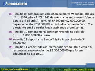 Escola de Ciências Sociais Aplicadas
Curso: Ciências Contábeis
Teoria da ContabilidadeTeoria da Contabilidade Expositor: Prof. Rafael Medeiros
05 – no dia 08 comprou um caminhão da marca W ano 86, chassis
nº......1346, placa RJ ZP 1241 da agência de automóveis “Vende
Barato até dá Ltda.”, conf. NF nº 390 por $2.000.000,00,
pagando no ato $200.000,00, através do cheque do Banco Y, e
o restante em 8 parcelas iguais assinando promissórias.
06 – no dia 10 compra mercadorias p/ revenda no valor de
$.......... 1.000.000,00 a prazo.
07 – no dia 12 deposita no Banco Y S/A a importância de $
60.000,00.
08 – no dia 14 vende todas as mercadoria sendo 50% à vista e o
restante a prazo no valor de $ 2.500.000,00 que foram
adquiridas no dia 10.01.
 
