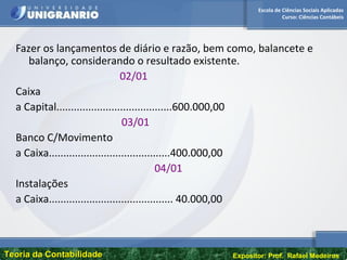 Escola de Ciências Sociais Aplicadas
Curso: Ciências Contábeis
Teoria da ContabilidadeTeoria da Contabilidade Expositor: Prof. Rafael Medeiros
Fazer os lançamentos de diário e razão, bem como, balancete e
balanço, considerando o resultado existente.
02/01
Caixa
a Capital........................................600.000,00
03/01
Banco C/Movimento
a Caixa..........................................400.000,00
04/01
Instalações
a Caixa........................................... 40.000,00
 
