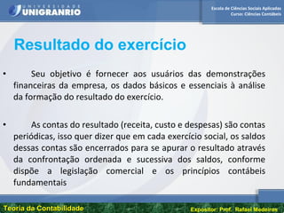 Escola de Ciências Sociais Aplicadas
Curso: Ciências Contábeis
Teoria da ContabilidadeTeoria da Contabilidade Expositor: Prof. Rafael Medeiros
• Seu objetivo é fornecer aos usuários das demonstrações
financeiras da empresa, os dados básicos e essenciais à análise
da formação do resultado do exercício.
• As contas do resultado (receita, custo e despesas) são contas
periódicas, isso quer dizer que em cada exercício social, os saldos
dessas contas são encerrados para se apurar o resultado através
da confrontação ordenada e sucessiva dos saldos, conforme
dispõe a legislação comercial e os princípios contábeis
fundamentais
Resultado do exercício
 