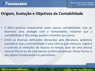 Escola de Ciências Sociais Aplicadas
Curso: Ciências Contábeis
Teoria da ContabilidadeTeoria da Contabilidade Expositor: Prof. Rafael Medeiros
Origem, Evolução e Objetivos da Contabilidade
• É difícil precisar exatamente como nasceu contabilidade, mas ao
fazermos uma analogia com a humanidade, notamos que a
contabilidade é tão antiga quanto o homem que conta.
• Entre as diversas definições oferecidas pela literatura, podemos
considerar que a contabilidade é uma ciência que mensura, registra
e controla as variações da riqueza no tempo, quer de uma pessoa
natural (física) ou de uma pessoa jurídica (empresa). Dessa forma, o
seu objeto fundamental é o patrimônio.
 