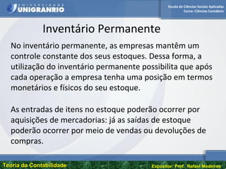 Escola de Ciências Sociais Aplicadas
Curso: Ciências Contábeis
Teoria da ContabilidadeTeoria da Contabilidade Expositor: Prof. Rafael Medeiros
Inventário Permanente
No inventário permanente, as empresas mantêm um
controle constante dos seus estoques. Dessa forma, a
utilização do inventário permanente possibilita que após
cada operação a empresa tenha uma posição em termos
monetários e físicos do seu estoque.
As entradas de itens no estoque poderão ocorrer por
aquisições de mercadorias: já as saídas de estoque
poderão ocorrer por meio de vendas ou devoluções de
compras.
 