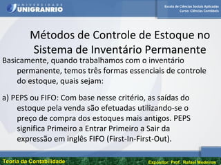 Escola de Ciências Sociais Aplicadas
Curso: Ciências Contábeis
Teoria da ContabilidadeTeoria da Contabilidade Expositor: Prof. Rafael Medeiros
Métodos de Controle de Estoque no
Sistema de Inventário Permanente
Basicamente, quando trabalhamos com o inventário
permanente, temos três formas essenciais de controle
do estoque, quais sejam:
a) PEPS ou FIFO: Com base nesse critério, as saídas do
estoque pela venda são efetuadas utilizando-se o
preço de compra dos estoques mais antigos. PEPS
significa Primeiro a Entrar Primeiro a Sair da
expressão em inglês FIFO (First-In-First-Out).
 