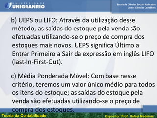 Escola de Ciências Sociais Aplicadas
Curso: Ciências Contábeis
Teoria da ContabilidadeTeoria da Contabilidade Expositor: Prof. Rafael Medeiros
b) UEPS ou LIFO: Através da utilização desse
método, as saídas do estoque pela venda são
efetuadas utilizando-se o preço de compra dos
estoques mais novos. UEPS significa Último a
Entrar Primeiro a Sair da expressão em inglês LIFO
(last-In-First-Out).
c) Média Ponderada Móvel: Com base nesse
critério, teremos um valor único médio para todos
os itens do estoque; as saídas do estoque pela
venda são efetuadas utilizando-se o preço de
compra dos estoques.
 