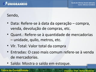 Escola de Ciências Sociais Aplicadas
Curso: Ciências Contábeis
Teoria da ContabilidadeTeoria da Contabilidade Expositor: Prof. Rafael Medeiros
Sendo,
• Data: Refere-se à data da operação – compra,
venda, devolução de compras, etc.
• Quant.: Refere-se à quantidade de mercadorias
– unidade, quilo, metros, etc.
• Vlr. Total: Valor total da compra
• Entradas: O caso mais comum refere-se à venda
de mercadorias.
• Saldo: Mostra o saldo em estoque.
 