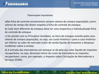 Escola de Ciências Sociais Aplicadas
Curso: Ciências Contábeis
Teoria da ContabilidadeTeoria da Contabilidade Expositor: Prof. Rafael Medeiros
a)Na ficha de controle encontramos sempre valores de compra (aquisição); assim,
valores de venda não dizem respeito à ficha de controle do estoque.
b) Cada item diferente do estoque deve ter uma respectiva e individualizada ficha
de controle de estoque.
c) De acordo com os Princípios Contábeis, os itens do estoque estarão pelos seus
valores de compra (aquisição), ou seja, seu custo histórico – para o caso histórico
ser inferior ao valor de mercado (valor de venda líquido de impostos e despesas
incidentes sobre a venda).
d) A entrada das mercadorias em estoque se dá pelo seu valor líquido de impostos
recuperáveis, ou seja, devemos retirar do custo da mercadoria os impostos
recuperáveis, como, por exemplo, o Imposto sobre Circulação de Mercadorias e
Serviços (ICMS).
Observações Importantes:
 
