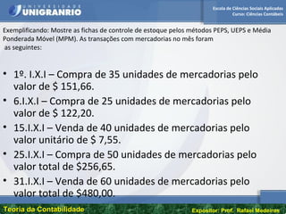 Escola de Ciências Sociais Aplicadas
Curso: Ciências Contábeis
Teoria da ContabilidadeTeoria da Contabilidade Expositor: Prof. Rafael Medeiros
Exemplificando: Mostre as fichas de controle de estoque pelos métodos PEPS, UEPS e Média
Ponderada Móvel (MPM). As transações com mercadorias no mês foram
as seguintes:
• 1º. I.X.I – Compra de 35 unidades de mercadorias pelo
valor de $ 151,66.
• 6.I.X.I – Compra de 25 unidades de mercadorias pelo
valor de $ 122,20.
• 15.I.X.I – Venda de 40 unidades de mercadorias pelo
valor unitário de $ 7,55.
• 25.I.X.I – Compra de 50 unidades de mercadorias pelo
valor total de $256,65.
• 31.I.X.I – Venda de 60 unidades de mercadorias pelo
valor total de $480,00.
 