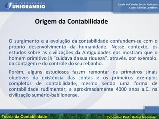 Escola de Ciências Sociais Aplicadas
Curso: Ciências Contábeis
Teoria da ContabilidadeTeoria da Contabilidade Expositor: Prof. Rafael Medeiros
Origem da Contabilidade
O surgimento e a evolução da contabilidade confundem-se com o
próprio desenvolvimento da humanidade. Nesse contexto, os
estudos sobre as civilizações da Antiguidades nos mostram que o
homem primitivo já “cuidava da sua riqueza”, através, por exemplo,
da contagem e do controle do seu rebanho.
Porém, alguns estudiosos fazem remontar os primeiros sinais
objetivos da existência das contas e os primeiros exemplos
completos de contabilidade, mesmo sendo uma forma de
contabilidade rudimentar, a aproximadamente 4000 anos a.C. na
civilização sumério-babilonense.
 