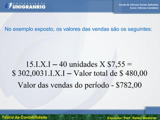Escola de Ciências Sociais Aplicadas
Curso: Ciências Contábeis
Teoria da ContabilidadeTeoria da Contabilidade Expositor: Prof. Rafael Medeiros
No exemplo exposto, os valores das vendas são os seguintes:
15.I.X.I – 40 unidades X $7,55 =
$ 302,0031.I.X.I – Valor total de $ 480,00
Valor das vendas do período - $782,00
 