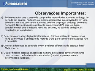 Escola de Ciências Sociais Aplicadas
Curso: Ciências Contábeis
Teoria da ContabilidadeTeoria da Contabilidade Expositor: Prof. Rafael Medeiros
Observações Importantes:
a) Podemos notar que o preço de compra das mercadorias aumenta ao longo do
período em análise. Portanto, a empresa desenvolve suas atividades em uma
economia em que ocorre um aumento do nível de preços ao longo do tempo
(inflação). Nessa situação, a utilização do método UEPS gera um lucro
contábil menor que o método PEPS. No entanto, no caso de deflação, os
resultados se inverteriam.
b) De acordo com a legislação fiscal brasileira, é licita a utilização dos métodos
PEPS ou MPM; já a utilização do método UEPS para controle de estoques não
é permitida.
c) Critérios diferentes de controle levam a valores diferentes de estoque final,
CMV e lucro.
d) O valor final de estoque encontrado na ficha de estoque deve ser o mesmo
que consta no razão da conta mercadorias (ou outra que represente
determinado estoque).
 