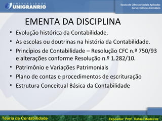 Escola de Ciências Sociais Aplicadas
Curso: Ciências Contábeis
Teoria da ContabilidadeTeoria da Contabilidade Expositor: Prof. Rafael Medeiros
EMENTA DA DISCIPLINA
• Evolução histórica da Contabilidade.
• As escolas ou doutrinas na história da Contabilidade.
• Princípios de Contabilidade – Resolução CFC n.º 750/93
e alterações conforme Resolução n.º 1.282/10.
• Patrimônio e Variações Patrimoniais
• Plano de contas e procedimentos de escrituração
• Estrutura Conceitual Básica da Contabilidade
 