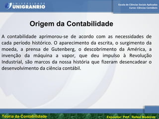 Escola de Ciências Sociais Aplicadas
Curso: Ciências Contábeis
Teoria da ContabilidadeTeoria da Contabilidade Expositor: Prof. Rafael Medeiros
A contabilidade aprimorou-se de acordo com as necessidades de
cada período histórico. O aparecimento da escrita, o surgimento da
moeda, a prensa de Gutenberg, o descobrimento da América, a
invenção da máquina a vapor, que deu impulso à Revolução
Industrial, são marcos da nossa história que fizeram desencadear o
desenvolvimento da ciência contábil.
Origem da Contabilidade
 