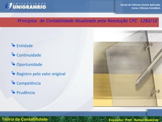 Escola de Ciências Sociais Aplicadas
Curso: Ciências Contábeis
Teoria da ContabilidadeTeoria da Contabilidade Expositor: Prof. Rafael Medeiros
 Entidade
 Continuidade
 Oportunidade
 Registro pelo valor original
 Competência
 Prudência
Princípios de Contabilidade Atualizado pela Resolução CFC 1282/10
 