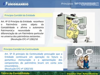 Escola de Ciências Sociais Aplicadas
Curso: Ciências Contábeis
Teoria da ContabilidadeTeoria da Contabilidade Expositor: Prof. Rafael Medeiros
Art. 4º O Princípio da Entidade reconhece
o Patrimônio como objeto da
Contabilidade e afirma a autonomia
Patrimonial,a necessidade da
diferenciação de um Patrimônio particular
no universo dos patrimônios existentes .
(Resolução CFC nº 1282/10
Princípios de Contabilidade
Princípio Contábil da Entidade
Princípio Contábil da Continuidade
Art. 5º O principio da Continuidade pressupõe que a
Entidade continuará em operação no futuro e,
portanto,a mensuração e a apresentação dos
componentes do patrimônio levam em conta esta
circunstância .
(Resolução CFC nº 1282/10)
 