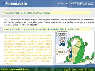 Escola de Ciências Sociais Aplicadas
Curso: Ciências Contábeis
Teoria da ContabilidadeTeoria da Contabilidade Expositor: Prof. Rafael Medeiros
Art. 7º O princípio do Registro pelo Valor Original determina que os componentes do patrimônio
devem ser inicialmente registrados pelos valores originais das transações, expressos em moeda
nacional. (Resolução CFC nº 1282/10
Princípio Contábil do Registro pelo Valor Original
Princípios de Contabilidade –
Art. 8º Na hipótese de que o consenso em torno
da mensuração dos elementos patrimoniais
identifique e defina os valores de aquisição,
produção, doação, ou mesmo, valores obtidos
mediante outras bases de mensuração, desde
que defasadas no tempo, necessita-se de
atualizá-lo monetariamente quando a taxa
acumulada de inflação no triênio for igual ou
superior a 100%, nos termos da Resolução CFC
n.º 900/2001 (Resolução CFC nº 750/93 –
1111/07)
Princípio Contábil da Atualização Monetária (REVOGADO PELA RES. 1282/10)
 