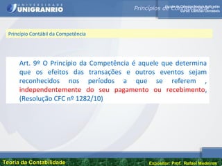 Escola de Ciências Sociais Aplicadas
Curso: Ciências Contábeis
Teoria da ContabilidadeTeoria da Contabilidade Expositor: Prof. Rafael Medeiros
Princípio Contábil da Competência
Art. 9º O Princípio da Competência é aquele que determina
que os efeitos das transações e outros eventos sejam
reconhecidos nos períodos a que se referem ,
independentemente do seu pagamento ou recebimento,
(Resolução CFC nº 1282/10)
Princípios de Contabilidade –
 
