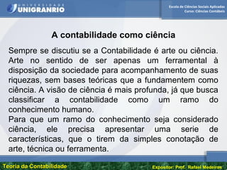 Escola de Ciências Sociais Aplicadas
Curso: Ciências Contábeis
Teoria da ContabilidadeTeoria da Contabilidade Expositor: Prof. Rafael Medeiros
A contabilidade como ciência
Sempre se discutiu se a Contabilidade é arte ou ciência.
Arte no sentido de ser apenas um ferramental à
disposição da sociedade para acompanhamento de suas
riquezas, sem bases teóricas que a fundamentem como
ciência. A visão de ciência é mais profunda, já que busca
classificar a contabilidade como um ramo do
conhecimento humano.
Para que um ramo do conhecimento seja considerado
ciência, ele precisa apresentar uma serie de
características, que o tirem da simples conotação de
arte, técnica ou ferramenta.
 