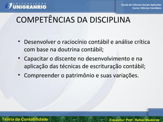 Escola de Ciências Sociais Aplicadas
Curso: Ciências Contábeis
Teoria da ContabilidadeTeoria da Contabilidade Expositor: Prof. Rafael Medeiros
COMPETÊNCIAS DA DISCIPLINA
• Desenvolver o raciocínio contábil e análise crítica
com base na doutrina contábil;
• Capacitar o discente no desenvolvimento e na
aplicação das técnicas de escrituração contábil;
• Compreender o patrimônio e suas variações.
 