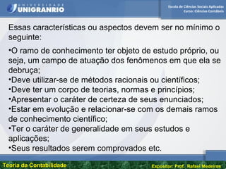 Escola de Ciências Sociais Aplicadas
Curso: Ciências Contábeis
Teoria da ContabilidadeTeoria da Contabilidade Expositor: Prof. Rafael Medeiros
Essas características ou aspectos devem ser no mínimo o
seguinte:
•O ramo de conhecimento ter objeto de estudo próprio, ou
seja, um campo de atuação dos fenômenos em que ela se
debruça;
•Deve utilizar-se de métodos racionais ou científicos;
•Deve ter um corpo de teorias, normas e princípios;
•Apresentar o caráter de certeza de seus enunciados;
•Estar em evolução e relacionar-se com os demais ramos
de conhecimento científico;
•Ter o caráter de generalidade em seus estudos e
aplicações;
•Seus resultados serem comprovados etc.
 