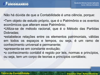 Escola de Ciências Sociais Aplicadas
Curso: Ciências Contábeis
Teoria da ContabilidadeTeoria da Contabilidade Expositor: Prof. Rafael Medeiros
Não há dúvida de que a Contabilidade é uma ciência, porque:
•Tem objeto de estudo próprio, que é o Patrimônio e os eventos
econômicos que alteram esse Patrimônio;
•Utiliza-se de método racional, que é o Método das Partidas
Dobradas;
•estabelece relações entre os elementos patrimoniais, válidas
em todos os espaços e tempos, ou seja, é um ramo de
conhecimento universal e permanente;
•apresenta-se em constante evolução;
•o conhecimento contábil é regido por leis, normas e princípios,
ou seja, tem um corpo de teorias e princípios contábeis;
 