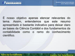 Escola de Ciências Sociais Aplicadas
Curso: Ciências Contábeis
Teoria da ContabilidadeTeoria da Contabilidade Expositor: Prof. Rafael Medeiros
É nosso objetivo apenas elencar relevantes do
tema. Assim, entendemos que este resumo
apresentado é bastante indicativo para deixar claro
as bases da Ciência Contábil e dos fundamentos da
contabilidade como o ramo do conhecimento
cientifico.
 