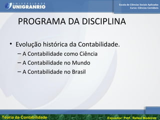 Escola de Ciências Sociais Aplicadas
Curso: Ciências Contábeis
Teoria da ContabilidadeTeoria da Contabilidade Expositor: Prof. Rafael Medeiros
PROGRAMA DA DISCIPLINA
• Evolução histórica da Contabilidade.
– A Contabilidade como Ciência
– A Contabilidade no Mundo
– A Contabilidade no Brasil
 