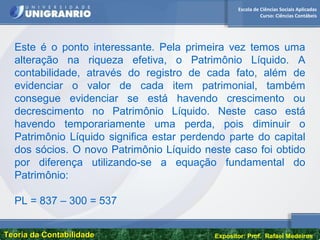 Escola de Ciências Sociais Aplicadas
Curso: Ciências Contábeis
Teoria da ContabilidadeTeoria da Contabilidade Expositor: Prof. Rafael Medeiros
Este é o ponto interessante. Pela primeira vez temos uma
alteração na riqueza efetiva, o Patrimônio Líquido. A
contabilidade, através do registro de cada fato, além de
evidenciar o valor de cada item patrimonial, também
consegue evidenciar se está havendo crescimento ou
decrescimento no Patrimônio Líquido. Neste caso está
havendo temporariamente uma perda, pois diminuir o
Patrimônio Líquido significa estar perdendo parte do capital
dos sócios. O novo Patrimônio Líquido neste caso foi obtido
por diferença utilizando-se a equação fundamental do
Patrimônio:
PL = 837 – 300 = 537
 