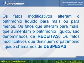 Escola de Ciências Sociais Aplicadas
Curso: Ciências Contábeis
Teoria da ContabilidadeTeoria da Contabilidade Expositor: Prof. Rafael Medeiros
Os fatos modificativos alteram o
patrimônio líquido para mais ou para
menos. Os fatos que alteram para mais,
que aumentam o patrimônio líquido, são
denominados de RECEITAS. Os fatos
modificativos que diminuem o patrimônio
líquido chamamos de DESPESAS.
 