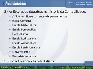 Escola de Ciências Sociais Aplicadas
Curso: Ciências Contábeis
Teoria da ContabilidadeTeoria da Contabilidade Expositor: Prof. Rafael Medeiros
2 - As Escolas ou doutrinas na história da Contabilidade.
– Visão científica e correntes de pensamentos
– Escola Contista
– Escola Materialista
– Escola Personalista
– Controlismo
– Escola Reditualista
– Escola Aziendalista
– Escola Patrimonialista
– Universalismo
– Neopatrimonialismo
• Escola America X Escola Italiana
 