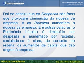 Escola de Ciências Sociais Aplicadas
Curso: Ciências Contábeis
Teoria da ContabilidadeTeoria da Contabilidade Expositor: Prof. Rafael Medeiros
Daí se conclui que as Despesas são fatos
que provocam diminuição da riqueza da
empresa, e as Receitas aumentam a
riqueza da empresa. Em outras palavras, o
Patrimônio Líquido é diminuído por
despesas e aumentado por receitas,
excluindo-se é claro, do conceito de
receita, os aumentos de capital que dão
origem à empresa.
 