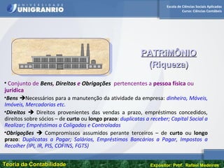 Escola de Ciências Sociais Aplicadas
Curso: Ciências Contábeis
Teoria da ContabilidadeTeoria da Contabilidade Expositor: Prof. Rafael Medeiros
• Conjunto de Bens, Direitos e Obrigações pertencentes a pessoa física ou
jurídica
•Bens Necessários para a manutenção da atividade da empresa: dinheiro, Móveis,
Imóveis, Mercadorias etc.
•Direitos  Direitos provenientes das vendas a prazo, empréstimos concedidos,
direitos sobre sócios – de curto ou longo prazo: duplicatas a receber; Capital Social a
Realizar; Empréstimos a Coligadas e Controladas
•Obrigações  Compromissos assumidos perante terceiros – de curto ou longo
prazo: Duplicatas a Pagar; Salários, Empréstimos Bancários a Pagar, Impostos a
Recolher (IPI, IR, PIS, COFINS, FGTS)
PATRiMÔNIOPATRiMÔNIO
(Riqueza)(Riqueza)
 