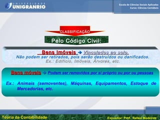 Escola de Ciências Sociais Aplicadas
Curso: Ciências Contábeis
Teoria da ContabilidadeTeoria da Contabilidade Expositor: Prof. Rafael Medeiros
Pelo Código Civil:
OUT PUT
Bens ImóveisBens Imóveis  Vinculados ao solo.Vinculados ao solo.
Não podem ser retirados, pois serão destruídos ou danificados.
Ex.: Edifício, Imóveis, Árvores, etc.
Bens móveisBens móveis  Podem ser removidos por si próprio ou por ou pessoas
Ex.: Animais (semoventes), Máquinas, Equipamentos, Estoque de
Mercadorias, etc.
CLASSIFICAÇÃO
 