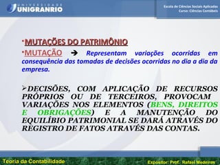 Escola de Ciências Sociais Aplicadas
Curso: Ciências Contábeis
Teoria da ContabilidadeTeoria da Contabilidade Expositor: Prof. Rafael Medeiros
•MUTAÇÕES DO PATRIMÔNIOMUTAÇÕES DO PATRIMÔNIO
•MUTAÇÃO  Representam variações ocorridas em
consequência das tomadas de decisões ocorridas no dia a dia da
empresa.
DECISÕES, COM APLICAÇÃO DE RECURSOS
PRÓPRIOS OU DE TERCEIROS, PROVOCAM
VARIAÇÕES NOS ELEMENTOS (BENS, DIREITOS
E OBRIGAÇÕES) E A MANUTENÇÃO DO
EQUILÍBIO PATRIMONIAL SE DARÁ ATRAVÉS DO
REGISTRO DE FATOS ATRAVÉS DAS CONTAS.
 